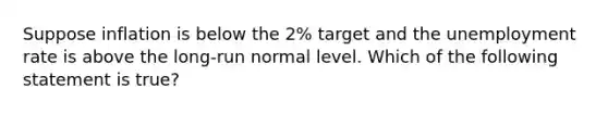 Suppose inflation is below the 2% target and the unemployment rate is above the long-run normal level. Which of the following statement is true?