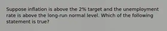 Suppose inflation is above the 2% target and the unemployment rate is above the long-run normal level. Which of the following statement is true?