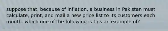 suppose that, because of inflation, a business in Pakistan must calculate, print, and mail a new price list to its customers each month. which one of the following is this an example of?