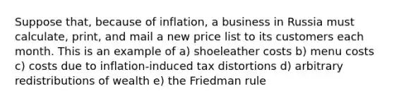 Suppose that, because of inflation, a business in Russia must calculate, print, and mail a new price list to its customers each month. This is an example of a) shoeleather costs b) menu costs c) costs due to inflation-induced tax distortions d) arbitrary redistributions of wealth e) the Friedman rule