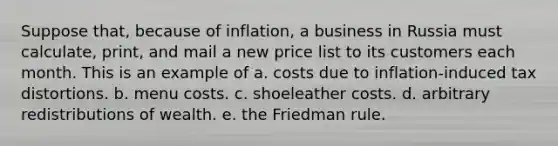 Suppose that, because of inflation, a business in Russia must calculate, print, and mail a new price list to its customers each month. This is an example of a. costs due to inflation-induced tax distortions. b. menu costs. c. shoeleather costs. d. arbitrary redistributions of wealth. e. the Friedman rule.