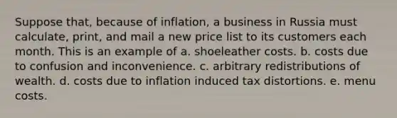 Suppose that, because of inflation, a business in Russia must calculate, print, and mail a new price list to its customers each month. This is an example of a. shoeleather costs. b. costs due to confusion and inconvenience. c. arbitrary redistributions of wealth. d. costs due to inflation induced tax distortions. e. menu costs.