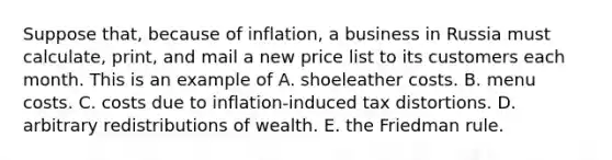 Suppose that, because of inflation, a business in Russia must calculate, print, and mail a new price list to its customers each month. This is an example of A. shoeleather costs. B. menu costs. C. costs due to inflation-induced tax distortions. D. arbitrary redistributions of wealth. E. the Friedman rule.