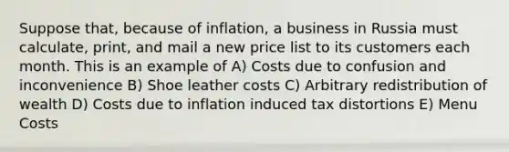 Suppose that, because of inflation, a business in Russia must calculate, print, and mail a new price list to its customers each month. This is an example of A) Costs due to confusion and inconvenience B) Shoe leather costs C) Arbitrary redistribution of wealth D) Costs due to inflation induced tax distortions E) Menu Costs