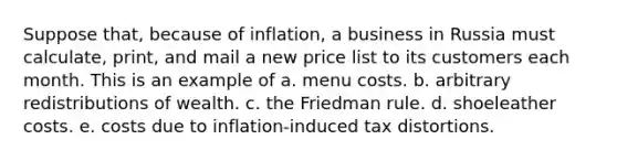 Suppose that, because of inflation, a business in Russia must calculate, print, and mail a new price list to its customers each month. This is an example of a. menu costs. b. arbitrary redistributions of wealth. c. the Friedman rule. d. shoeleather costs. e. costs due to inflation-induced tax distortions.