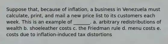 Suppose that, because of inflation, a business in Venezuela must calculate, print, and mail a new price list to its customers each week. This is an example of _______. a. arbitrary redistributions of wealth b. shoeleather costs c. the Friedman rule d. menu costs e. costs due to inflation-induced tax distortions