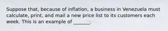 Suppose that, because of inflation, a business in Venezuela must calculate, print, and mail a new price list to its customers each week. This is an example of _______.