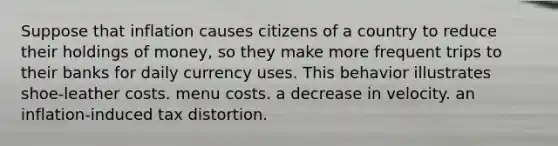 Suppose that inflation causes citizens of a country to reduce their holdings of money, so they make more frequent trips to their banks for daily currency uses. This behavior illustrates shoe-leather costs. menu costs. a decrease in velocity. an inflation-induced tax distortion.