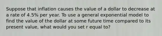 Suppose that inflation causes the value of a dollar to decrease at a rate of​ 4.5% per year. To use a general exponential model to find the value of the dollar at some future time compared to its present​ value, what would you set r equal​ to?