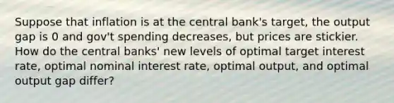 Suppose that inflation is at the central bank's target, the output gap is 0 and gov't spending decreases, but prices are stickier. How do the central banks' new levels of optimal target interest rate, optimal nominal interest rate, optimal output, and optimal output gap differ?