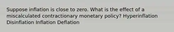 Suppose inflation is close to zero. What is the effect of a miscalculated contractionary monetary policy? Hyperinflation Disinflation Inflation Deflation