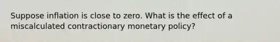 Suppose inflation is close to zero. What is the effect of a miscalculated contractionary monetary policy?