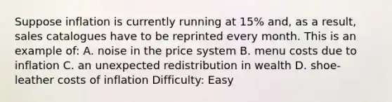 Suppose inflation is currently running at 15% and, as a result, sales catalogues have to be reprinted every month. This is an example of: A. noise in the price system B. menu costs due to inflation C. an unexpected redistribution in wealth D. shoe-leather costs of inflation Difficulty: Easy