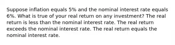 Suppose inflation equals 5% and the nominal interest rate equals 6%. What is true of your real return on any investment? The real return is less than the nominal interest rate. The real return exceeds the nominal interest rate. The real return equals the nominal interest rate.