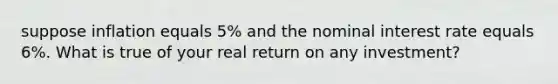 suppose inflation equals 5% and the nominal interest rate equals 6%. What is true of your real return on any investment?