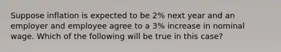 Suppose inflation is expected to be 2% next year and an employer and employee agree to a 3% increase in nominal wage. Which of the following will be true in this case?