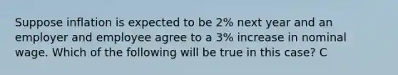 Suppose inflation is expected to be 2% next year and an employer and employee agree to a 3% increase in nominal wage. Which of the following will be true in this case? C