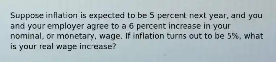 Suppose inflation is expected to be 5 percent next year, and you and your employer agree to a 6 percent increase in your nominal, or monetary, wage. If inflation turns out to be 5%, what is your real wage increase?