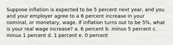 Suppose inflation is expected to be 5 percent next year, and you and your employer agree to a 6 percent increase in your nominal, or monetary, wage. If inflation turns out to be 5%, what is your real wage increase? a. 6 percent b. minus 5 percent c. minus 1 percent d. 1 percent e. 0 percent