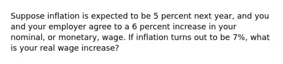 Suppose inflation is expected to be 5 percent next year, and you and your employer agree to a 6 percent increase in your nominal, or monetary, wage. If inflation turns out to be 7%, what is your real wage increase?