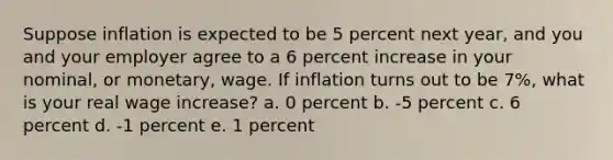 Suppose inflation is expected to be 5 percent next year, and you and your employer agree to a 6 percent increase in your nominal, or monetary, wage. If inflation turns out to be 7%, what is your real wage increase? a. 0 percent b. -5 percent c. 6 percent d. -1 percent e. 1 percent