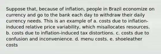 Suppose that, because of inflation, people in Brazil economize on currency and go to the bank each day to withdraw their daily currency needs. This is an example of a. costs due to inflation-induced relative price variability, which misallocates resources. b. costs due to inflation-induced tax distortions. c. costs due to confusion and inconvenience. d. menu costs. e. shoeleather costs