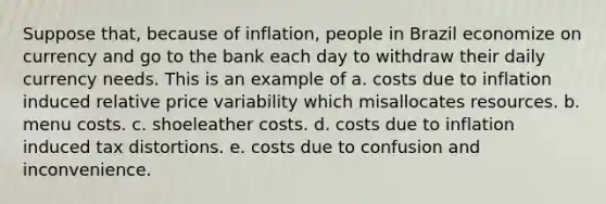 Suppose that, because of inflation, people in Brazil economize on currency and go to the bank each day to withdraw their daily currency needs. This is an example of a. costs due to inflation induced relative price variability which misallocates resources. b. menu costs. c. shoeleather costs. d. costs due to inflation induced tax distortions. e. costs due to confusion and inconvenience.