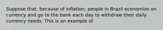 Suppose that, because of inflation, people in Brazil economize on currency and go to the bank each day to withdraw their daily currency needs. This is an example of