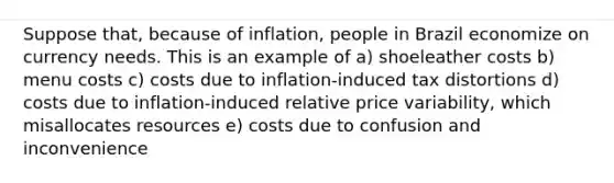 Suppose that, because of inflation, people in Brazil economize on currency needs. This is an example of a) shoeleather costs b) menu costs c) costs due to inflation-induced tax distortions d) costs due to inflation-induced relative price variability, which misallocates resources e) costs due to confusion and inconvenience