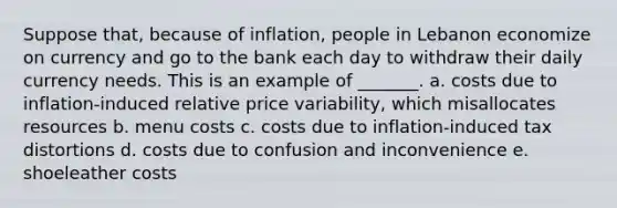 Suppose that, because of inflation, people in Lebanon economize on currency and go to the bank each day to withdraw their daily currency needs. This is an example of _______. a. costs due to inflation-induced relative price variability, which misallocates resources b. menu costs c. costs due to inflation-induced tax distortions d. costs due to confusion and inconvenience e. shoeleather costs