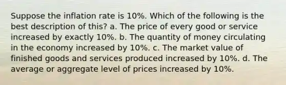 Suppose the inflation rate is 10%. Which of the following is the best description of this? a. The price of every good or service increased by exactly 10%. b. The quantity of money circulating in the economy increased by 10%. c. The market value of finished goods and services produced increased by 10%. d. The average or aggregate level of prices increased by 10%.