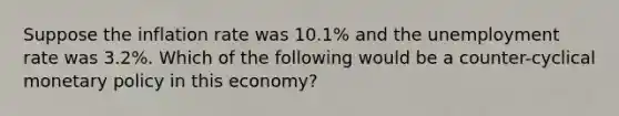 Suppose the inflation rate was 10.1% and the unemployment rate was 3.2%. Which of the following would be a counter-cyclical monetary policy in this economy?