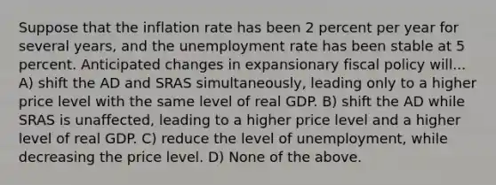 Suppose that the inflation rate has been 2 percent per year for several years, and the unemployment rate has been stable at 5 percent. Anticipated changes in expansionary fiscal policy will... A) shift the AD and SRAS simultaneously, leading only to a higher price level with the same level of real GDP. B) shift the AD while SRAS is unaffected, leading to a higher price level and a higher level of real GDP. C) reduce the level of unemployment, while decreasing the price level. D) None of the above.