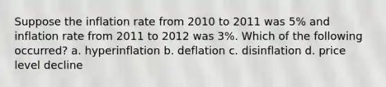 Suppose the inflation rate from 2010 to 2011 was 5% and inflation rate from 2011 to 2012 was 3%. Which of the following occurred? a. hyperinflation b. deflation c. disinflation d. price level decline