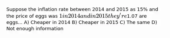 Suppose the inflation rate between 2014 and 2015 as 15% and the price of eggs was 1 in 2014 and in 2015 they're1.07 are eggs... A) Cheaper in 2014 B) Cheaper in 2015 C) The same D) Not enough information