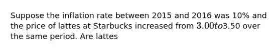 Suppose the inflation rate between 2015 and 2016 was 10% and the price of lattes at Starbucks increased from 3.00 to3.50 over the same period. Are lattes