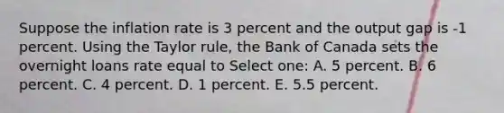 Suppose the inflation rate is 3 percent and the output gap is -1 percent. Using the Taylor rule, the Bank of Canada sets the overnight loans rate equal to Select one: A. 5 percent. B. 6 percent. C. 4 percent. D. 1 percent. E. 5.5 percent.