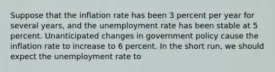 Suppose that the inflation rate has been 3 percent per year for several years, and the unemployment rate has been stable at 5 percent. Unanticipated changes in government policy cause the inflation rate to increase to 6 percent. In the short run, we should expect the unemployment rate to