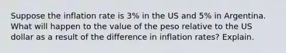 Suppose the inflation rate is 3% in the US and 5% in Argentina. What will happen to the value of the peso relative to the US dollar as a result of the difference in inflation rates? Explain.