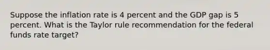 Suppose the inflation rate is 4 percent and the GDP gap is 5 percent. What is the Taylor rule recommendation for the federal funds rate target?