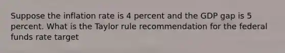 Suppose the inflation rate is 4 percent and the GDP gap is 5 percent. What is the Taylor rule recommendation for the federal funds rate target