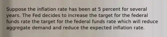 Suppose the inflation rate has been at 5 percent for several years. The Fed decides to increase the target for the federal funds rate the target for the federal funds rate which will reduce aggregate demand and reduce the expected inflation rate.