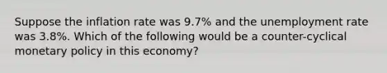 Suppose the inflation rate was 9.7% and the unemployment rate was 3.8%. Which of the following would be a counter-cyclical monetary policy in this economy?