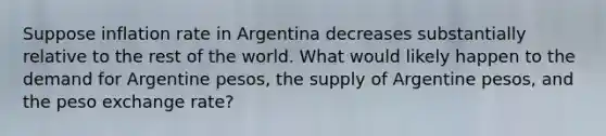 Suppose inflation rate in Argentina decreases substantially relative to the rest of the world. What would likely happen to the demand for Argentine pesos, the supply of Argentine pesos, and the peso <a href='https://www.questionai.com/knowledge/k77cG4hXWk-exchange-rate' class='anchor-knowledge'>exchange rate</a>?