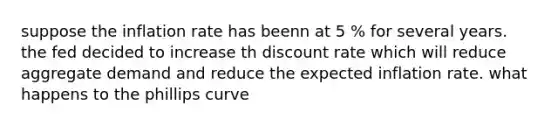 suppose the inflation rate has beenn at 5 % for several years. the fed decided to increase th discount rate which will reduce aggregate demand and reduce the expected inflation rate. what happens to the phillips curve