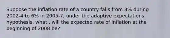 Suppose the inflation rate of a country falls from 8% during 2002-4 to 6% in 2005-7, under the adaptive expectations hypothesis, what . will the expected rate of inflation at the beginning of 2008 be?