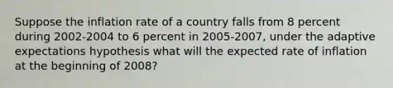 Suppose the inflation rate of a country falls from 8 percent during 2002-2004 to 6 percent in 2005-2007, under the adaptive expectations hypothesis what will the expected rate of inflation at the beginning of 2008?