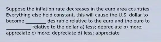 Suppose the inflation rate decreases in the euro area countries. Everything else held constant, this will cause the U.S. dollar to become _________ desirable relative to the euro and the euro to ___________ relative to the dollar a) less; depreciate b) more; appreciate c) more; depreciate d) less; appreciate