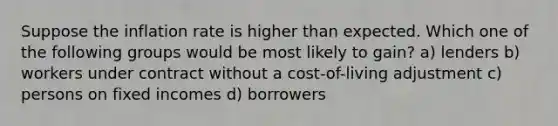 Suppose the inflation rate is higher than expected. Which one of the following groups would be most likely to gain? a) lenders b) workers under contract without a cost-of-living adjustment c) persons on fixed incomes d) borrowers