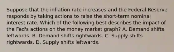 Suppose that the inflation rate increases and the Federal Reserve responds by taking actions to raise the​ short-term nominal interest rate. Which of the following best describes the impact of the​ Fed's actions on the money market​ graph? A. Demand shifts leftwards. B. Demand shifts rightwards. C. Supply shifts rightwards. D. Supply shifts leftwards.